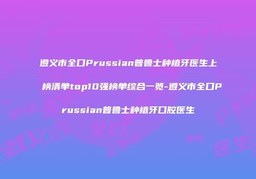 遵义市全口Prussian普鲁士种植牙医生上榜清单top10强榜单综合一览-遵义市全口Prussian普鲁士种植牙口腔医生