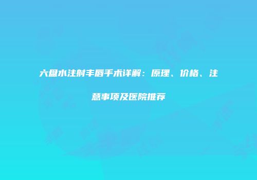 六盘水注射丰唇手术详解：原理、价格、注意事项及医院推荐