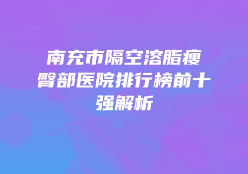 南充市隔空溶脂瘦臀部医院排行榜前十强解析