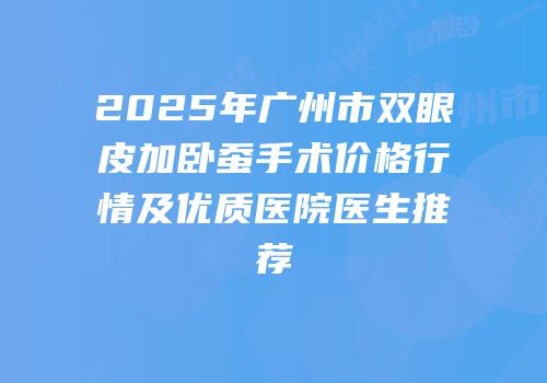 2025年广州市双眼皮加卧蚕手术价格行情及优质医院医生推荐