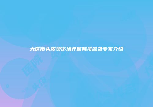 大庆市头皮烫伤治疗医院排名及专家介绍