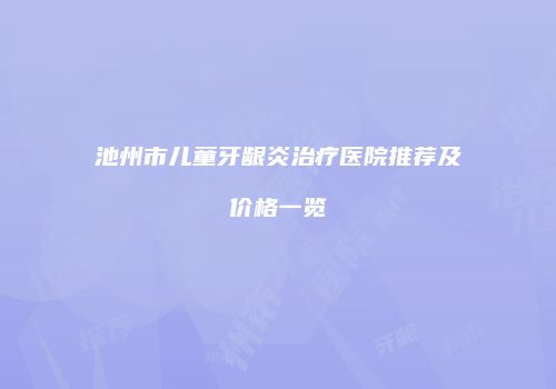 池州市儿童牙龈炎治疗医院推荐及价格一览