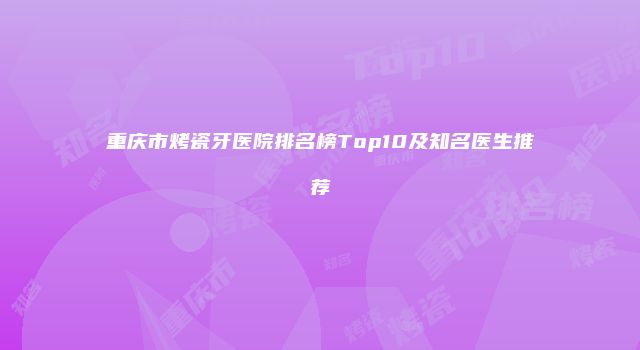重庆市烤瓷牙医院排名榜Top10及知名医生推荐
