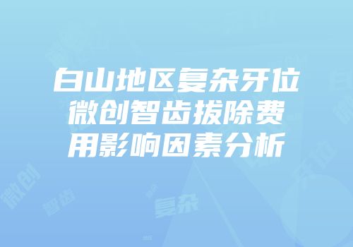 白山地区复杂牙位微创智齿拔除费用影响因素分析