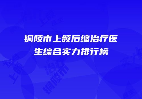 铜陵市上颌后缩治疗医生综合实力排行榜