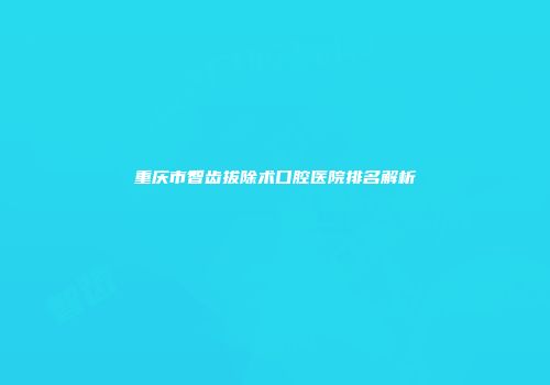 重庆市智齿拔除术口腔医院排名解析