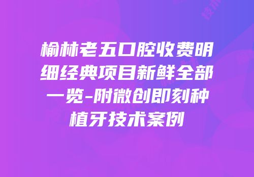 榆林老五口腔收费明细经典项目新鲜全部一览-附微创即刻种植牙技术案例