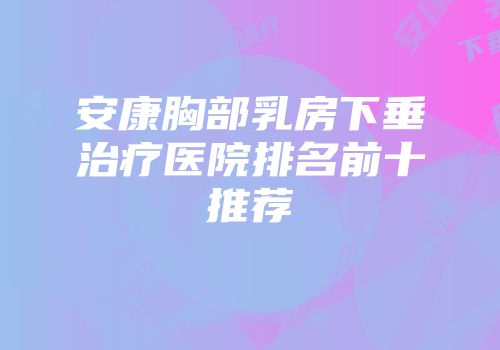安康胸部乳房下垂治疗医院排名前十推荐