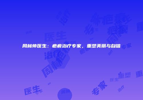 周林帅医生：疤痕治疗专家，重塑美丽与自信