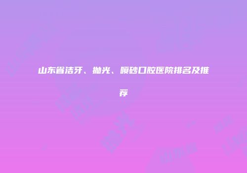 山东省洁牙、抛光、喷砂口腔医院排名及推荐