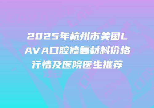 2025年杭州市美国LAVA口腔修复材料价格行情及医院医生推荐