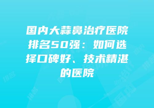 国内大蒜鼻治疗医院排名50强：如何选择口碑好、技术精湛的医院