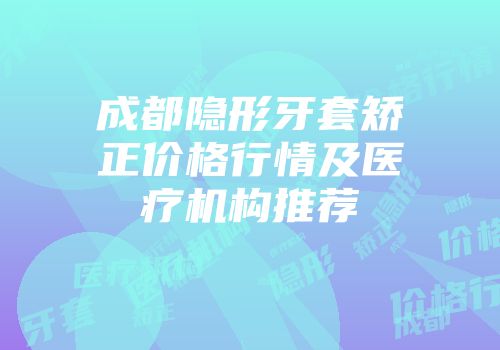 成都隐形牙套矫正价格行情及医疗机构推荐