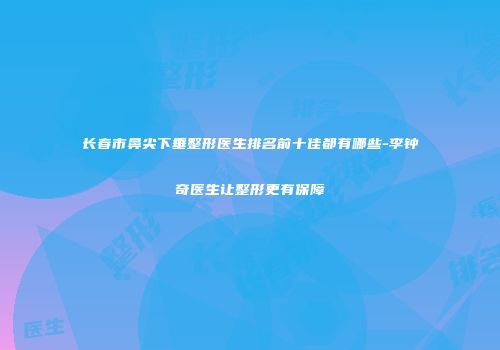 长春市鼻尖下垂整形医生排名前十佳都有哪些-李钟奇医生让整形更有保障