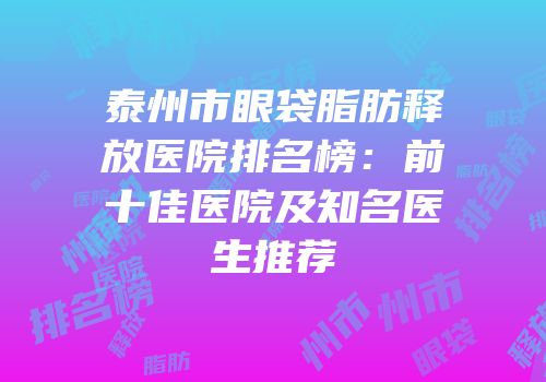 泰州市眼袋脂肪释放医院排名榜：前十佳医院及知名医生推荐