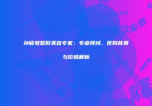 孙毓敏整形美容专家：专业领域、医院背景与价格解析