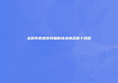 太原市痘疤医院抽脂技术排名前十揭晓
