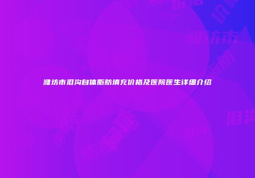 潍坊市泪沟自体脂肪填充价格及医院医生详细介绍