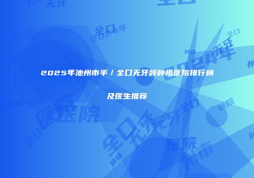 2025年池州市半／全口无牙颌种植医院排行榜及医生推荐