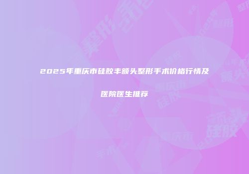 2025年重庆市硅胶丰额头整形手术价格行情及医院医生推荐