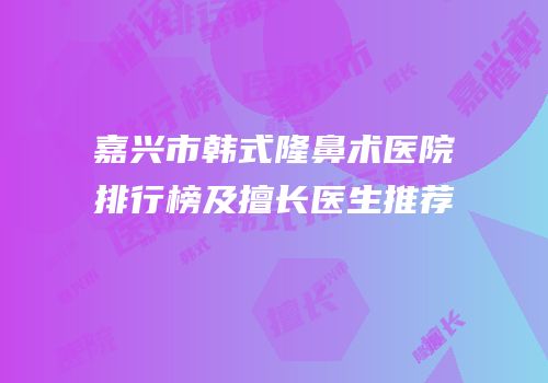 嘉兴市韩式隆鼻术医院排行榜及擅长医生推荐