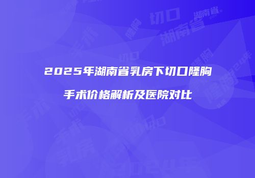 2025年湖南省乳房下切口隆胸手术价格解析及医院对比