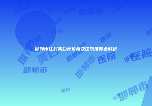 邯郸市注射美白针价格及医院推荐全解析
