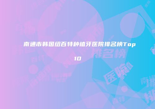 南通市韩国纽百特种植牙医院排名榜Top10