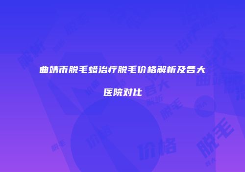 曲靖市脱毛蜡治疗脱毛价格解析及各大医院对比