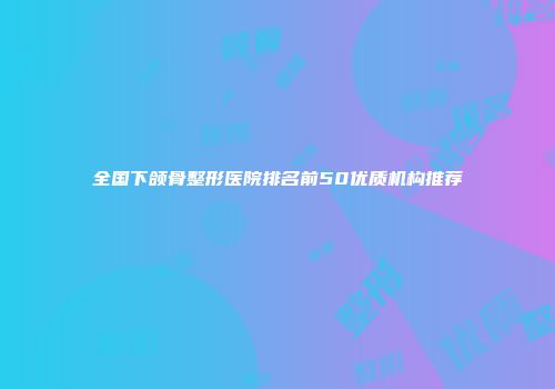 全国下颌骨整形医院排名前50优质机构推荐
