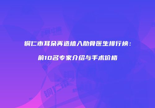 铜仁市耳朵再造植入肋骨医生排行榜：前10名专家介绍与手术价格