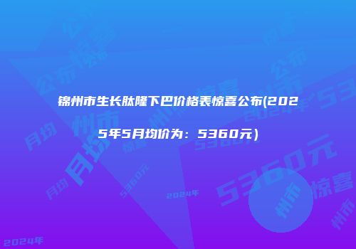 锦州市生长肽隆下巴价格表惊喜公布(2025年5月均价为：5360元）