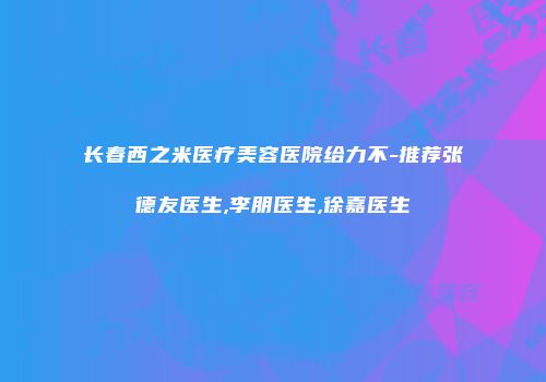 长春西之米医疗美容医院给力不-推荐张德友医生,李朋医生,徐嘉医生