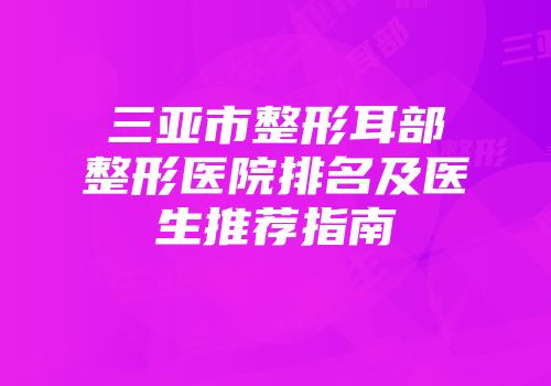 三亚市整形耳部整形医院排名及医生推荐指南