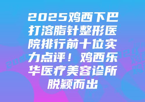 2025鸡西下巴打溶脂针整形医院排行前十位实力点评！鸡西乐华医疗美容诊所脱颖而出