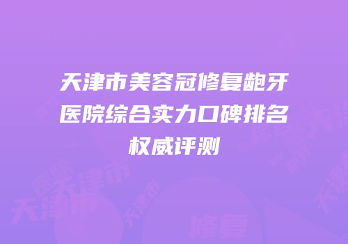 天津市美容冠修复龅牙医院综合实力口碑排名权威评测