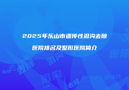 2025年乐山市遗传性泪沟去除医院排名及整形医院简介
