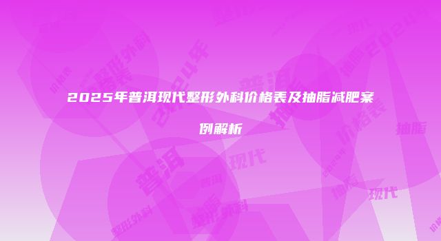 2025年普洱现代整形外科价格表及抽脂减肥案例解析