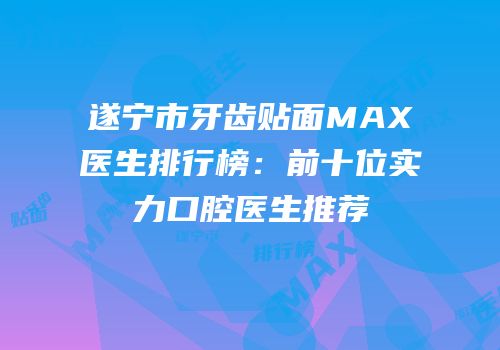遂宁市牙齿贴面MAX医生排行榜：前十位实力口腔医生推荐