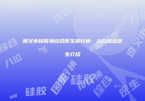 遵义市硅胶鼻综合医生排行榜：八位杰出医生介绍