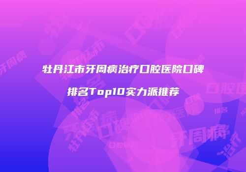 牡丹江市牙周病治疗口腔医院口碑排名Top10实力派推荐