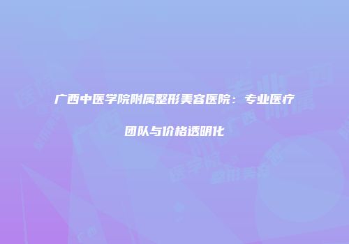 广西中医学院附属整形美容医院：专业医疗团队与价格透明化