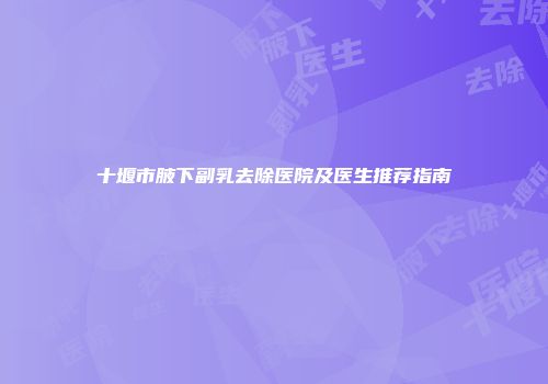 十堰市腋下副乳去除医院及医生推荐指南