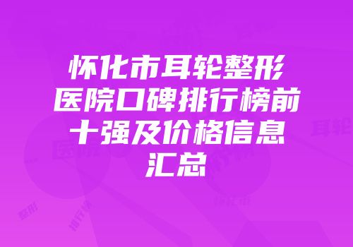 怀化市耳轮整形医院口碑排行榜前十强及价格信息汇总