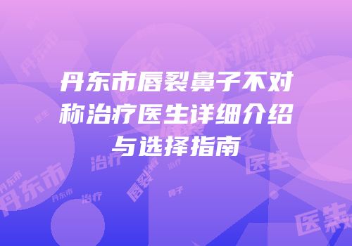 丹东市唇裂鼻子不对称治疗医生详细介绍与选择指南
