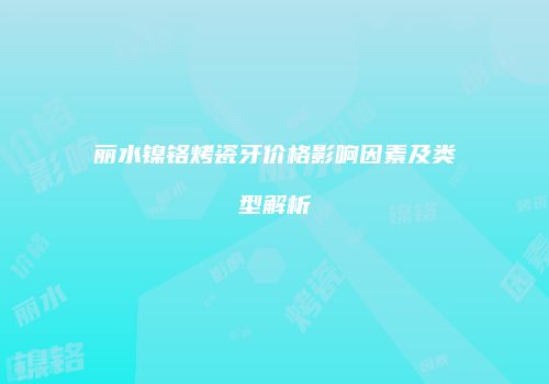 丽水镍铬烤瓷牙价格影响因素及类型解析