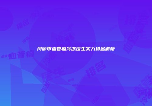 河源市血管瘤冷冻医生实力排名解析