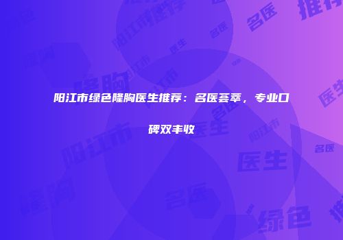 阳江市绿色隆胸医生推荐：名医荟萃，专业口碑双丰收