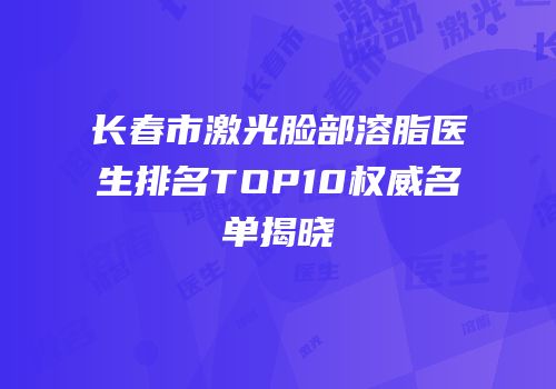长春市激光脸部溶脂医生排名TOP10权威名单揭晓