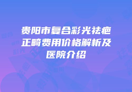 贵阳市复合彩光祛疤正畸费用价格解析及医院介绍
